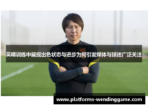 吴曦训练中展现出色状态与进步为何引发媒体与球迷广泛关注