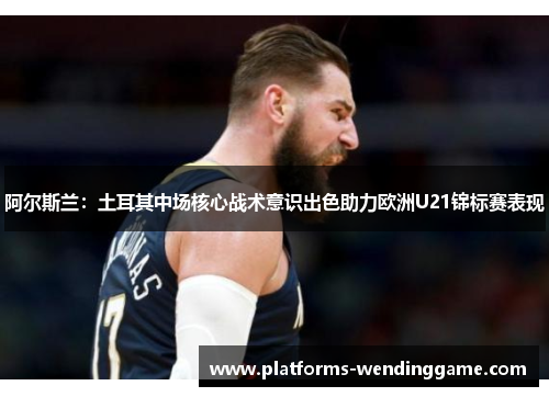 阿尔斯兰：土耳其中场核心战术意识出色助力欧洲U21锦标赛表现