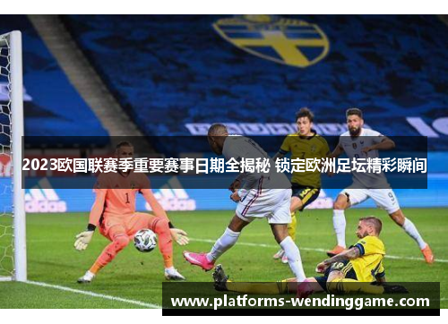 2023欧国联赛季重要赛事日期全揭秘 锁定欧洲足坛精彩瞬间