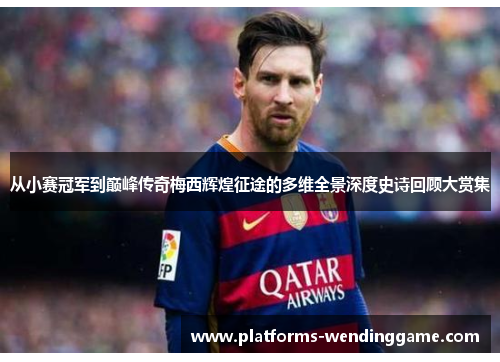 从小赛冠军到巅峰传奇梅西辉煌征途的多维全景深度史诗回顾大赏集