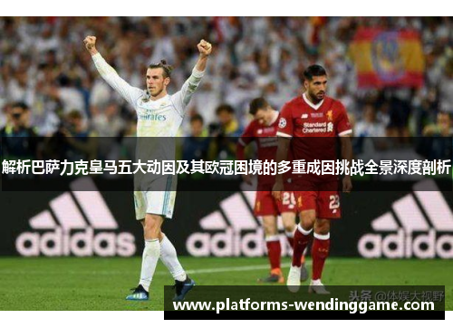 解析巴萨力克皇马五大动因及其欧冠困境的多重成因挑战全景深度剖析