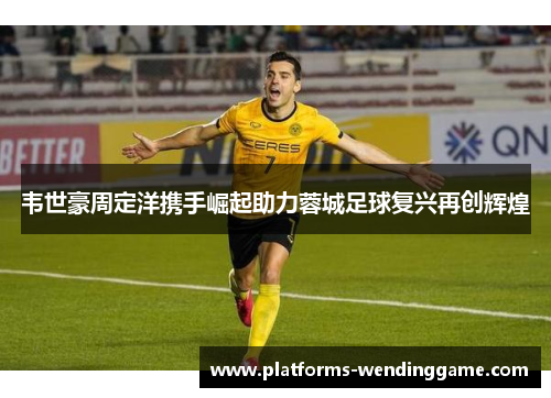 韦世豪周定洋携手崛起助力蓉城足球复兴再创辉煌 韦世豪周定洋携手崛起助力蓉城足球复兴再创辉煌
