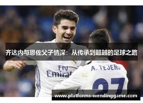齐达内与恩佐父子情深:从传承到超越的足球之路 齐达内与恩佐父子情深:从传承到超越的足球之路