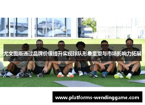 尤文图斯通过品牌价值提升实现球队形象重塑与市场影响力拓展