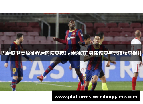 巴萨铁卫高原征程后的恢复技巧揭秘助力身体恢复与竞技状态提升