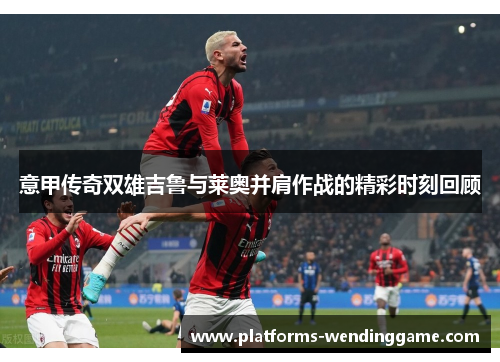 意甲传奇双雄吉鲁与莱奥并肩作战的精彩时刻回顾